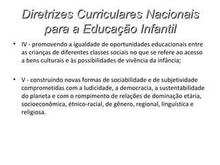Diretrizes Curriculares Nacionais
      para a Educação Infantil
• IV - promovendo a igualdade de oportunidades educacionais entre
  as crianças de diferentes classes sociais no que se refere ao acesso
  a bens culturais e às possibilidades de vivência da infância;

• V - construindo novas formas de sociabilidade e de subjetividade
  comprometidas com a ludicidade, a democracia, a sustentabilidade
  do planeta e com o rompimento de relações de dominação etária,
  socioeconômica, étnico-racial, de gênero, regional, linguística e
  religiosa.
 
