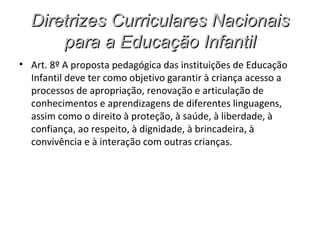 Diretrizes Curriculares Nacionais
      para a Educação Infantil
• Art. 8º A proposta pedagógica das instituições de Educação
  Infantil deve ter como objetivo garantir à criança acesso a
  processos de apropriação, renovação e articulação de
  conhecimentos e aprendizagens de diferentes linguagens,
  assim como o direito à proteção, à saúde, à liberdade, à
  confiança, ao respeito, à dignidade, à brincadeira, à
  convivência e à interação com outras crianças.
 