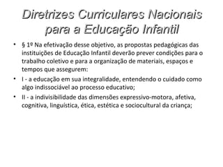 Diretrizes Curriculares Nacionais
      para a Educação Infantil
• § 1º Na efetivação desse objetivo, as propostas pedagógicas das
  instituições de Educação Infantil deverão prever condições para o
  trabalho coletivo e para a organização de materiais, espaços e
  tempos que assegurem:
• I - a educação em sua integralidade, entendendo o cuidado como
  algo indissociável ao processo educativo;
• II - a indivisibilidade das dimensões expressivo-motora, afetiva,
  cognitiva, linguística, ética, estética e sociocultural da criança;
 