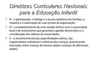 Diretrizes Curriculares Nacionais
      para a Educação Infantil
• III - a participação, o diálogo e a escuta cotidiana das famílias, o
  respeito e a valorização de suas formas de organização;
• IV - o estabelecimento de uma relação efetiva com a comunidade
  local e de mecanismos que garantam a gestão democrática e a
  consideração dos saberes da comunidade;
• V - o reconhecimento das especificidades etárias, das
  singularidades individuais e coletivas das crianças, promovendo
  interações entre crianças de mesma idade e crianças de diferentes
  idades;
 