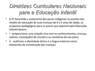 Diretrizes Curriculares Nacionais
      para a Educação Infantil
• § 2º Garantida a autonomia dos povos indígenas na escolha dos
  modos de educação de suas crianças de 0 a 5 anos de idade, as
  propostas pedagógicas para os povos que optarem pela Educação
  Infantil devem:
• I - proporcionar uma relação viva com os conhecimentos, crenças,
  valores, concepções de mundo e as memórias de seu povo;
• II - reafirmar a identidade étnica e a língua materna como
  elementos de constituição das crianças;
 