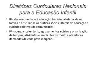 Diretrizes Curriculares Nacionais
      para a Educação Infantil
• III - dar continuidade à educação tradicional oferecida na
  família e articular-se às práticas sócio-culturais de educação e
  cuidado coletivos da comunidade;
• IV - adequar calendário, agrupamentos etários e organização
  de tempos, atividades e ambientes de modo a atender as
  demandas de cada povo indígena.
 