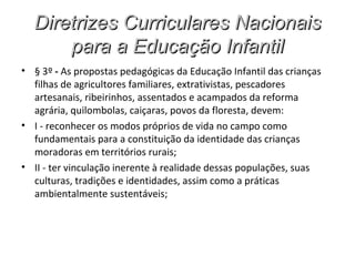 Diretrizes Curriculares Nacionais
      para a Educação Infantil
• § 3º - As propostas pedagógicas da Educação Infantil das crianças
  filhas de agricultores familiares, extrativistas, pescadores
  artesanais, ribeirinhos, assentados e acampados da reforma
  agrária, quilombolas, caiçaras, povos da floresta, devem:
• I - reconhecer os modos próprios de vida no campo como
  fundamentais para a constituição da identidade das crianças
  moradoras em territórios rurais;
• II - ter vinculação inerente à realidade dessas populações, suas
  culturas, tradições e identidades, assim como a práticas
  ambientalmente sustentáveis;
 