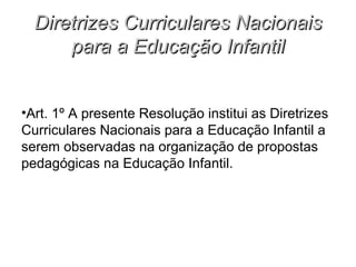 Diretrizes Curriculares Nacionais
      para a Educação Infantil


•Art. 1º A presente Resolução institui as Diretrizes
Curriculares Nacionais para a Educação Infantil a
serem observadas na organização de propostas
pedagógicas na Educação Infantil.
 