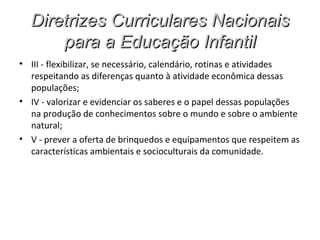 Diretrizes Curriculares Nacionais
      para a Educação Infantil
• III - flexibilizar, se necessário, calendário, rotinas e atividades
  respeitando as diferenças quanto à atividade econômica dessas
  populações;
• IV - valorizar e evidenciar os saberes e o papel dessas populações
  na produção de conhecimentos sobre o mundo e sobre o ambiente
  natural;
• V - prever a oferta de brinquedos e equipamentos que respeitem as
  características ambientais e socioculturais da comunidade.
 