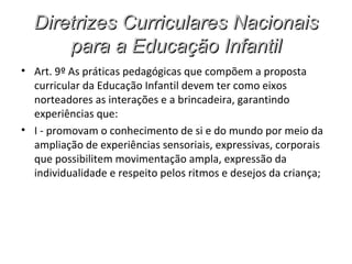 Diretrizes Curriculares Nacionais
      para a Educação Infantil
• Art. 9º As práticas pedagógicas que compõem a proposta
  curricular da Educação Infantil devem ter como eixos
  norteadores as interações e a brincadeira, garantindo
  experiências que:
• I - promovam o conhecimento de si e do mundo por meio da
  ampliação de experiências sensoriais, expressivas, corporais
  que possibilitem movimentação ampla, expressão da
  individualidade e respeito pelos ritmos e desejos da criança;
 