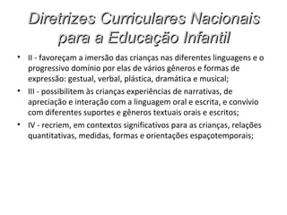 Diretrizes Curriculares Nacionais
      para a Educação Infantil
• II - favoreçam a imersão das crianças nas diferentes linguagens e o
  progressivo domínio por elas de vários gêneros e formas de
  expressão: gestual, verbal, plástica, dramática e musical;
• III - possibilitem às crianças experiências de narrativas, de
  apreciação e interação com a linguagem oral e escrita, e convívio
  com diferentes suportes e gêneros textuais orais e escritos;
• IV - recriem, em contextos significativos para as crianças, relações
  quantitativas, medidas, formas e orientações espaçotemporais;
 
