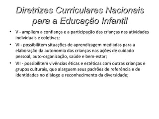 Diretrizes Curriculares Nacionais
      para a Educação Infantil
• V - ampliem a confiança e a participação das crianças nas atividades
  individuais e coletivas;
• VI - possibilitem situações de aprendizagem mediadas para a
  elaboração da autonomia das crianças nas ações de cuidado
  pessoal, auto-organização, saúde e bem-estar;
• VII - possibilitem vivências éticas e estéticas com outras crianças e
  grupos culturais, que alarguem seus padrões de referência e de
  identidades no diálogo e reconhecimento da diversidade;
 