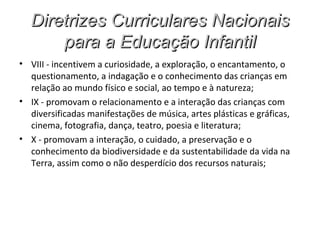 Diretrizes Curriculares Nacionais
      para a Educação Infantil
• VIII - incentivem a curiosidade, a exploração, o encantamento, o
  questionamento, a indagação e o conhecimento das crianças em
  relação ao mundo físico e social, ao tempo e à natureza;
• IX - promovam o relacionamento e a interação das crianças com
  diversificadas manifestações de música, artes plásticas e gráficas,
  cinema, fotografia, dança, teatro, poesia e literatura;
• X - promovam a interação, o cuidado, a preservação e o
  conhecimento da biodiversidade e da sustentabilidade da vida na
  Terra, assim como o não desperdício dos recursos naturais;
 