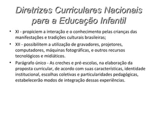 Diretrizes Curriculares Nacionais
      para a Educação Infantil
• XI - propiciem a interação e o conhecimento pelas crianças das
  manifestações e tradições culturais brasileiras;
• XII - possibilitem a utilização de gravadores, projetores,
  computadores, máquinas fotográficas, e outros recursos
  tecnológicos e midiáticos.
• Parágrafo único - As creches e pré-escolas, na elaboração da
  proposta curricular, de acordo com suas características, identidade
  institucional, escolhas coletivas e particularidades pedagógicas,
  estabelecerão modos de integração dessas experiências.
 