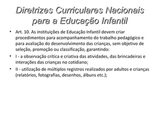 Diretrizes Curriculares Nacionais
       para a Educação Infantil
• Art. 10. As instituições de Educação Infantil devem criar
  procedimentos para acompanhamento do trabalho pedagógico e
  para avaliação do desenvolvimento das crianças, sem objetivo de
  seleção, promoção ou classificação, garantindo:
• I - a observação crítica e criativa das atividades, das brincadeiras e
  interações das crianças no cotidiano;
• II - utilização de múltiplos registros realizados por adultos e crianças
  (relatórios, fotografias, desenhos, álbuns etc.);
 
