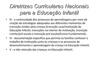 Diretrizes Curriculares Nacionais
      para a Educação Infantil
• III - a continuidade dos processos de aprendizagens por meio da
  criação de estratégias adequadas aos diferentes momentos de
  transição vividos pela criança (transição casa/instituição de
  Educação Infantil, transições no interior da instituição, transição
  creche/pré-escola e transição pré-escola/Ensino Fundamental);
• IV - documentação específica que permita às famílias conhecer o
  trabalho da instituição junto às crianças e os processos de
  desenvolvimento e aprendizagem da criança na Educação Infantil;
• V - a não retenção das crianças na Educação Infantil.
 