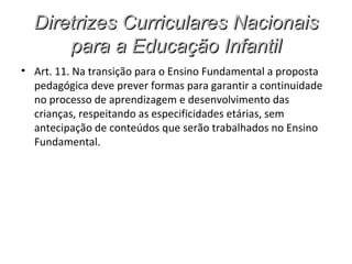 Diretrizes Curriculares Nacionais
      para a Educação Infantil
• Art. 11. Na transição para o Ensino Fundamental a proposta
  pedagógica deve prever formas para garantir a continuidade
  no processo de aprendizagem e desenvolvimento das
  crianças, respeitando as especificidades etárias, sem
  antecipação de conteúdos que serão trabalhados no Ensino
  Fundamental.
 