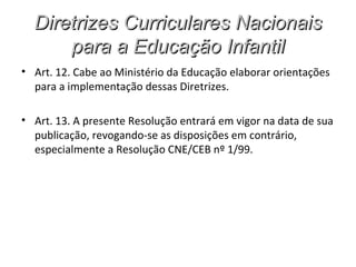 Diretrizes Curriculares Nacionais
      para a Educação Infantil
• Art. 12. Cabe ao Ministério da Educação elaborar orientações
  para a implementação dessas Diretrizes.

• Art. 13. A presente Resolução entrará em vigor na data de sua
  publicação, revogando-se as disposições em contrário,
  especialmente a Resolução CNE/CEB nº 1/99.
 