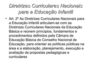 Diretrizes Curriculares Nacionais
      para a Educação Infantil
• Art. 2º As Diretrizes Curriculares Nacionais para
  a Educação Infantil articulam-se com as
  Diretrizes Curriculares Nacionais da Educação
  Básica e reúnem princípios, fundamentos e
  procedimentos definidos pela Câmara de
  Educação Básica do Conselho Nacional de
  Educação, para orientar as políticas públicas na
  área e a elaboração, planejamento, execução e
  avaliação de propostas pedagógicas e
  curriculares
 