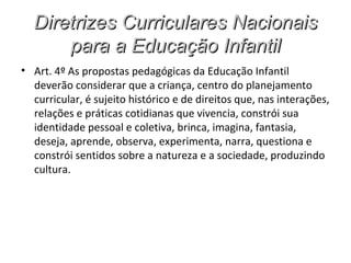 Diretrizes Curriculares Nacionais
      para a Educação Infantil
• Art. 4º As propostas pedagógicas da Educação Infantil
  deverão considerar que a criança, centro do planejamento
  curricular, é sujeito histórico e de direitos que, nas interações,
  relações e práticas cotidianas que vivencia, constrói sua
  identidade pessoal e coletiva, brinca, imagina, fantasia,
  deseja, aprende, observa, experimenta, narra, questiona e
  constrói sentidos sobre a natureza e a sociedade, produzindo
  cultura.
 