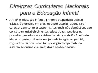 Diretrizes Curriculares Nacionais
      para a Educação Infantil
• Art. 5º A Educação Infantil, primeira etapa da Educação
  Básica, é oferecida em creches e pré-escolas, as quais se
  caracterizam como espaços institucionais não domésticos que
  constituem estabelecimentos educacionais públicos ou
  privados que educam e cuidam de crianças de 0 a 5 anos de
  idade no período diurno, em jornada integral ou parcial,
  regulados e supervisionados por órgão competente do
  sistema de ensino e submetidos a controle social.
 