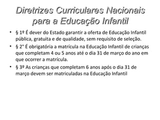 Diretrizes Curriculares Nacionais
      para a Educação Infantil
• § 1º É dever do Estado garantir a oferta de Educação Infantil
  pública, gratuita e de qualidade, sem requisito de seleção.
• § 2° É obrigatória a matrícula na Educação Infantil de crianças
  que completam 4 ou 5 anos até o dia 31 de março do ano em
  que ocorrer a matrícula.
• § 3º As crianças que completam 6 anos após o dia 31 de
  março devem ser matriculadas na Educação Infantil
 