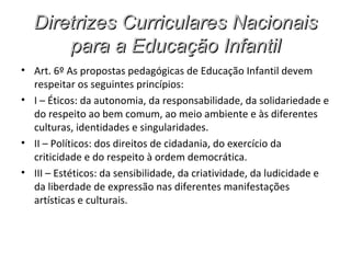 Diretrizes Curriculares Nacionais
      para a Educação Infantil
• Art. 6º As propostas pedagógicas de Educação Infantil devem
  respeitar os seguintes princípios:
• I – Éticos: da autonomia, da responsabilidade, da solidariedade e
  do respeito ao bem comum, ao meio ambiente e às diferentes
  culturas, identidades e singularidades.
• II – Políticos: dos direitos de cidadania, do exercício da
  criticidade e do respeito à ordem democrática.
• III – Estéticos: da sensibilidade, da criatividade, da ludicidade e
  da liberdade de expressão nas diferentes manifestações
  artísticas e culturais.
 