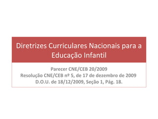 Diretrizes Curriculares Nacionais para a
            Educação Infantil
              Parecer CNE/CEB 20/2009
 Resolução CNE/CEB nº 5, de 17 de dezembro de 2009
       D.O.U. de 18/12/2009, Seção 1, Pág. 18.
 