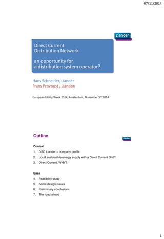 07/11/2014 
1 
Direct Current Distribution Network 
an opportunity for a distribution system operator? 
Hans Schneider, Liander Frans Provoost , Liandon 
European Utility Week 2014, Amsterdam, November 5th 2014 
Outline 
Context 
1.DSO Liander – company profile 
2.Local sustainable energy supply with a Direct Current Grid? 
3.Direct Current, WHY? 
Case 
4.Feasibility study 
5.Some design issues 
6.Preliminary conclusions 
7.The road ahead  