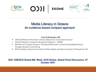Media Literacy in Greece
An evidence-based compact approach
2021 UNESCO Global MIL Week, DCN Global, Global Panel Discussion, 27
October 2021
Irene Andriopoulou, MA
 UNESCO Media & Information Literacy Alliance ISC co-Secretary General
• Head of Research, Studies & Educational Programs – EKOME
 Member of EU Expert Group on Tackling disinformation and promoting digital literacy
through education and training
 PhD Candidate, School of Journalism & Mass Media, Aristotle University of Thessaloniki, GR
 