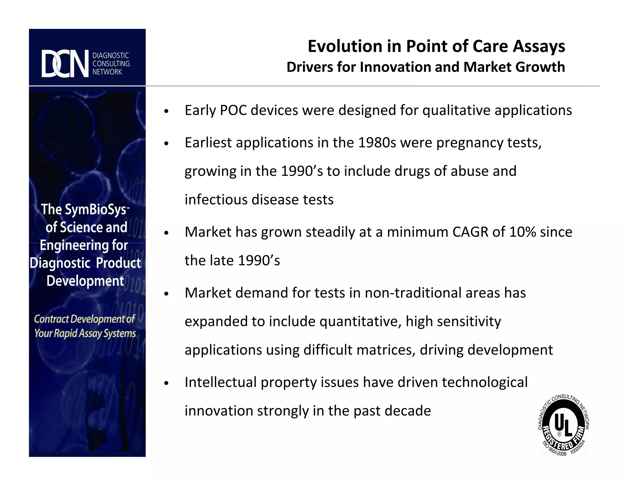 Evolution in Point of Care Assays
Drivers for Innovation and Market Growth
• Early POC devices were designed for qualitative applications
• Earliest applications in the 1980s were pregnancy tests,
growing in the 1990’s to include drugs of abuse and
infectious disease tests
• Market has grown steadily at a minimum CAGR of 10% since
Complete, creative solutions for developers and manufacturers of rapid assays
the late 1990’s
• Market demand for tests in non-traditional areas has
expanded to include quantitative, high sensitivity
applications using difficult matrices, driving development
• Intellectual property issues have driven technological
innovation strongly in the past decade
 