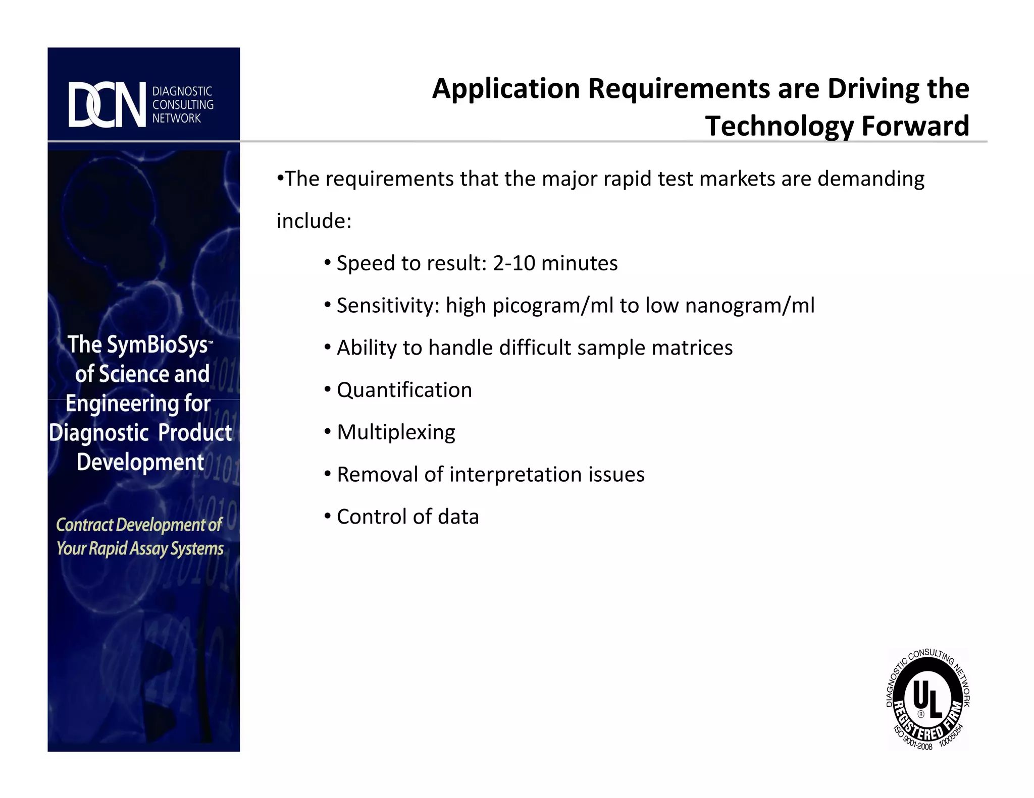 Application Requirements are Driving the
Technology Forward
•The requirements that the major rapid test markets are demanding
include:
• Speed to result: 2-10 minutes
• Sensitivity: high picogram/ml to low nanogram/ml
• Ability to handle difficult sample matrices
• Quantification
Complete, creative solutions for developers and manufacturers of rapid assays
• Quantification
• Multiplexing
• Removal of interpretation issues
• Control of data
 