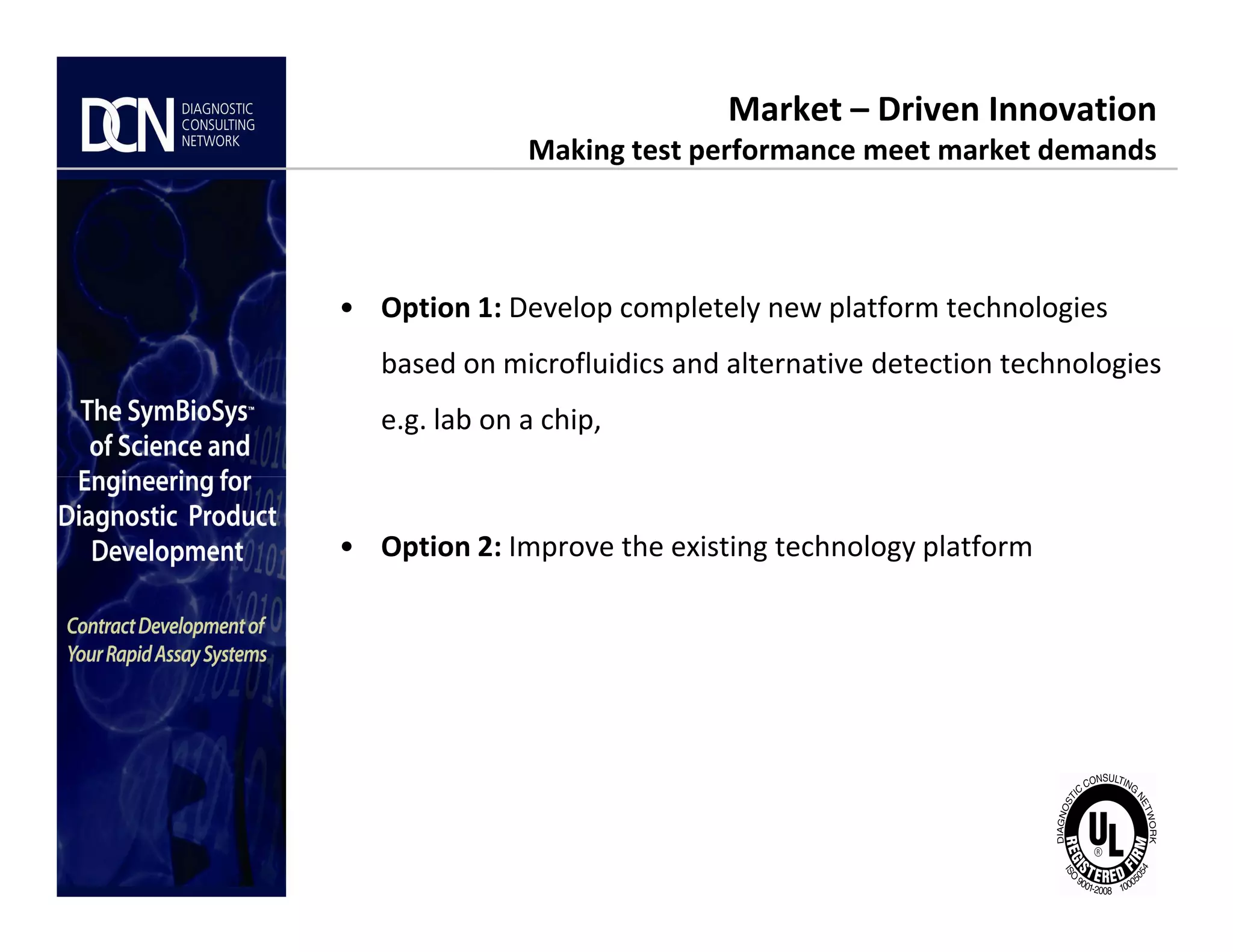 • Option 1: Develop completely new platform technologies
based on microfluidics and alternative detection technologies
e.g. lab on a chip,
Market – Driven Innovation
Making test performance meet market demands
Complete, creative solutions for developers and manufacturers of rapid assays
• Option 2: Improve the existing technology platform
 