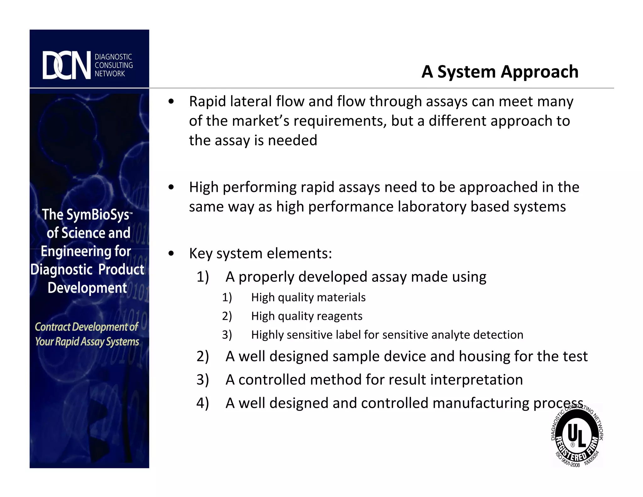 A System Approach
• Rapid lateral flow and flow through assays can meet many
of the market’s requirements, but a different approach to
the assay is needed
• High performing rapid assays need to be approached in the
same way as high performance laboratory based systems
• Key system elements:
Complete, creative solutions for developers and manufacturers of rapid assays
• Key system elements:
1) A properly developed assay made using
1) High quality materials
2) High quality reagents
3) Highly sensitive label for sensitive analyte detection
2) A well designed sample device and housing for the test
3) A controlled method for result interpretation
4) A well designed and controlled manufacturing process
 