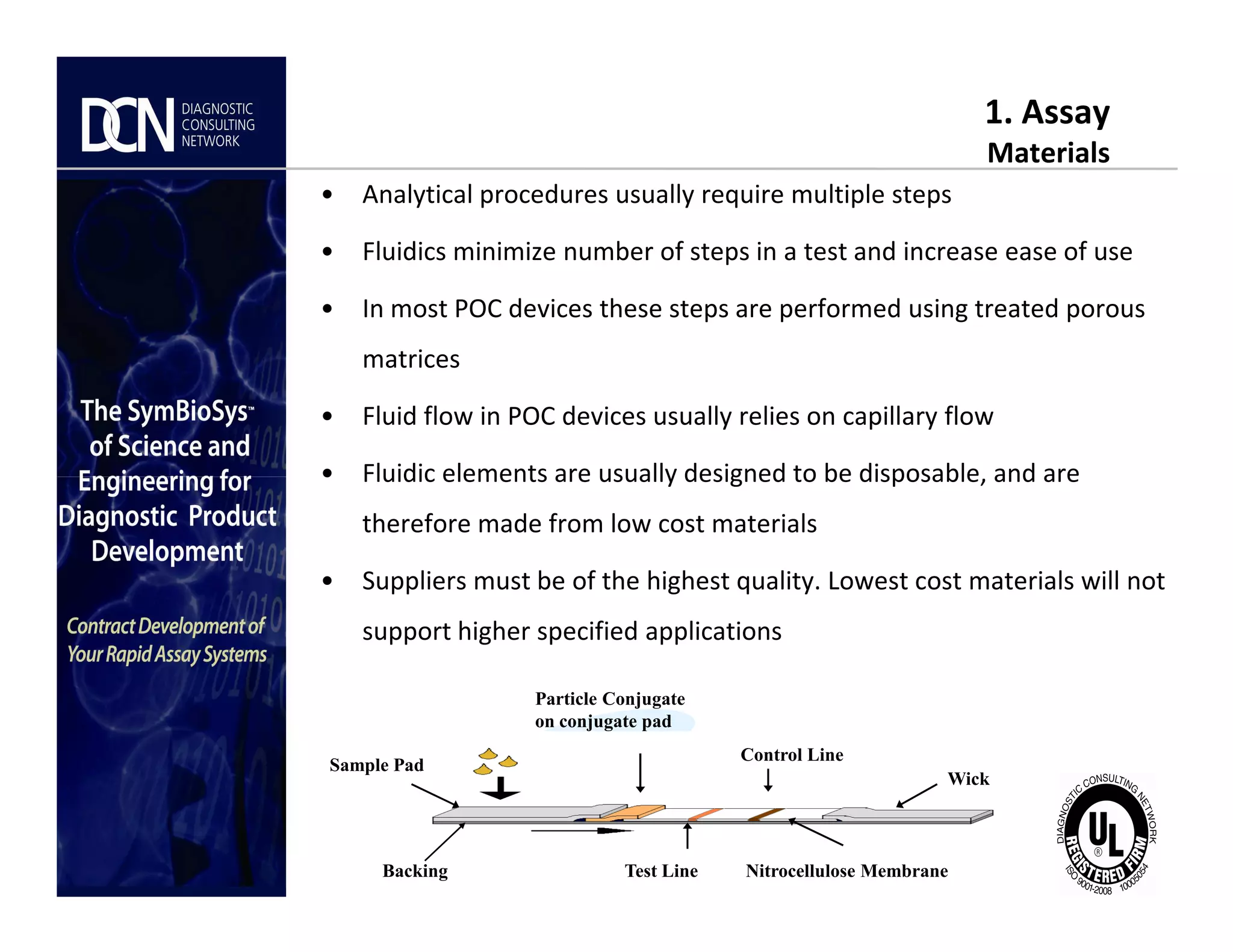 1. Assay
Materials
• Analytical procedures usually require multiple steps
• Fluidics minimize number of steps in a test and increase ease of use
• In most POC devices these steps are performed using treated porous
matrices
• Fluid flow in POC devices usually relies on capillary flow
• Fluidic elements are usually designed to be disposable, and are
Complete, creative solutions for developers and manufacturers of rapid assays
• Fluidic elements are usually designed to be disposable, and are
therefore made from low cost materials
• Suppliers must be of the highest quality. Lowest cost materials will not
support higher specified applications
Test Line
Control Line
Particle Conjugate
on conjugate pad
Wick
Sample Pad
Nitrocellulose MembraneBacking
 