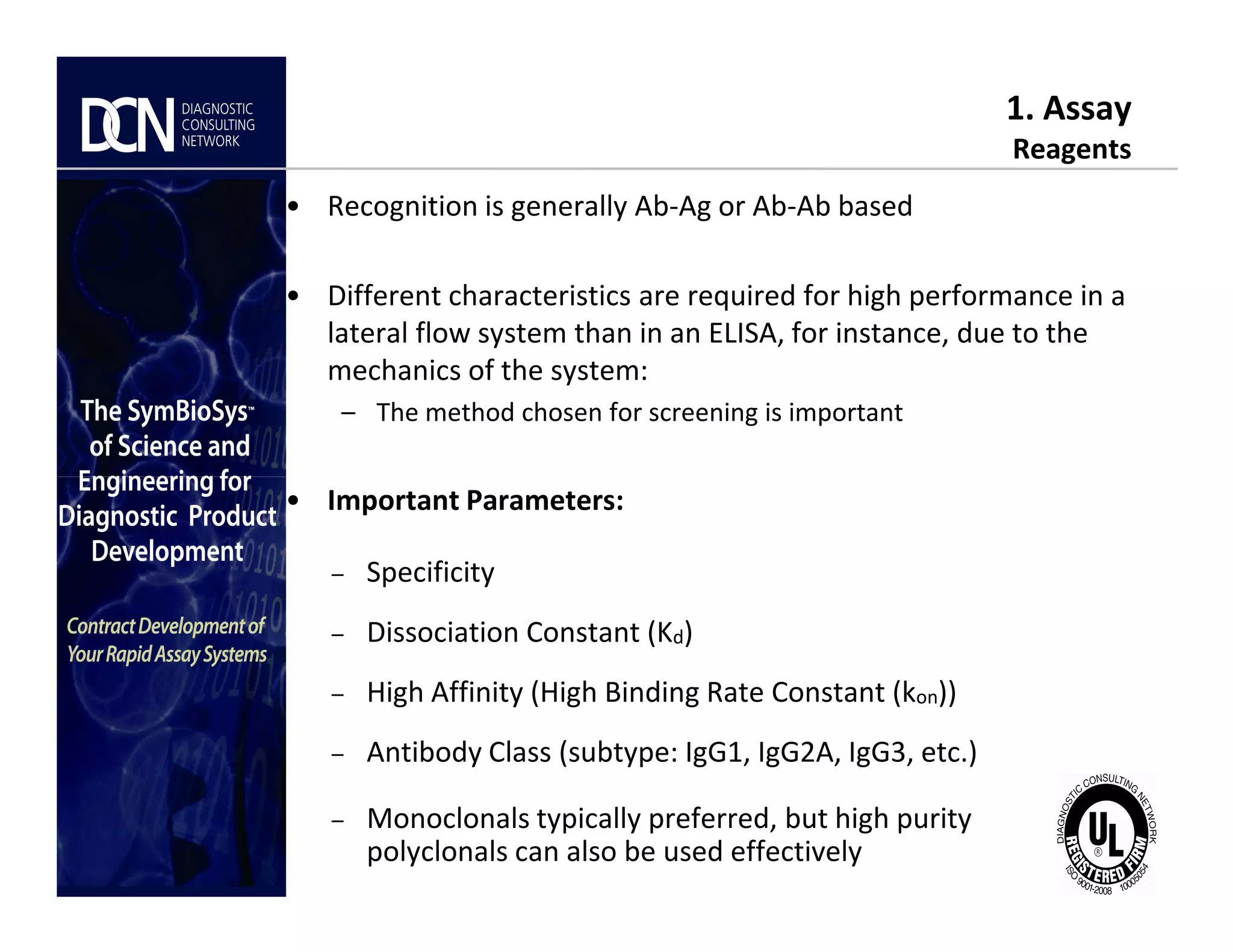 1. Assay
Reagents
• Recognition is generally Ab-Ag or Ab-Ab based
• Different characteristics are required for high performance in a
lateral flow system than in an ELISA, for instance, due to the
mechanics of the system:
– The method chosen for screening is important
Complete, creative solutions for developers and manufacturers of rapid assays
• Important Parameters:
– Specificity
– Dissociation Constant (Kd)
– High Affinity (High Binding Rate Constant (kon))
– Antibody Class (subtype: IgG1, IgG2A, IgG3, etc.)
– Monoclonals typically preferred, but high purity
polyclonals can also be used effectively
7777
 