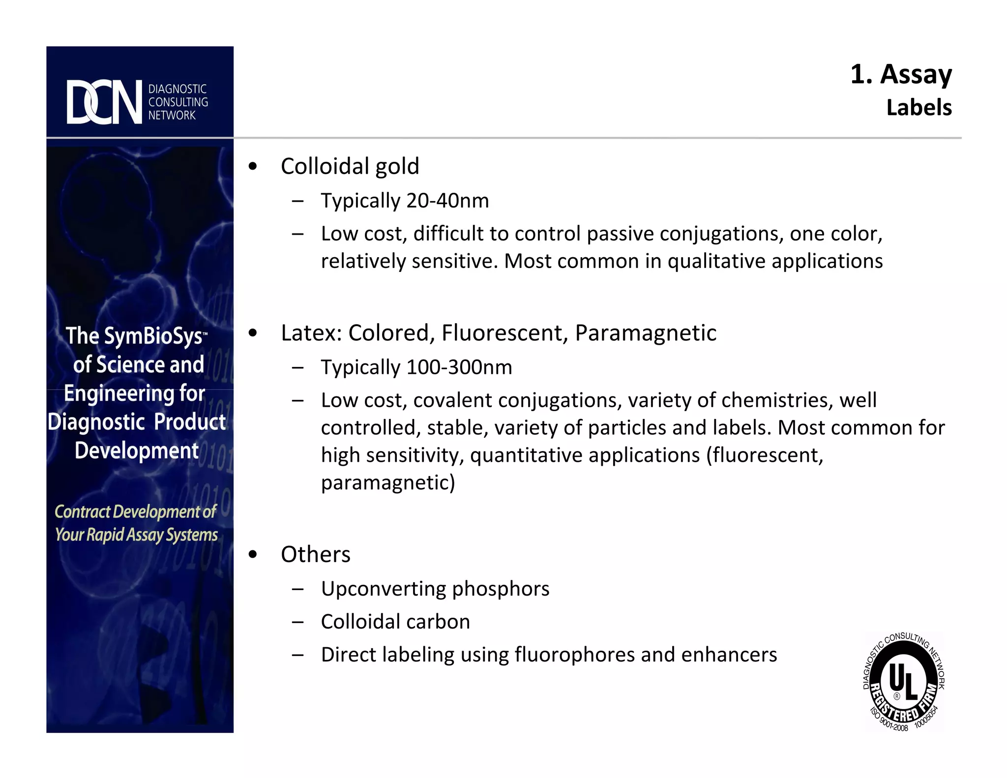 1. Assay
Labels
• Colloidal gold
– Typically 20-40nm
– Low cost, difficult to control passive conjugations, one color,
relatively sensitive. Most common in qualitative applications
• Latex: Colored, Fluorescent, Paramagnetic
– Typically 100-300nm
– Low cost, covalent conjugations, variety of chemistries, well
Complete, creative solutions for developers and manufacturers of rapid assays
– Low cost, covalent conjugations, variety of chemistries, well
controlled, stable, variety of particles and labels. Most common for
high sensitivity, quantitative applications (fluorescent,
paramagnetic)
• Others
– Upconverting phosphors
– Colloidal carbon
– Direct labeling using fluorophores and enhancers
 