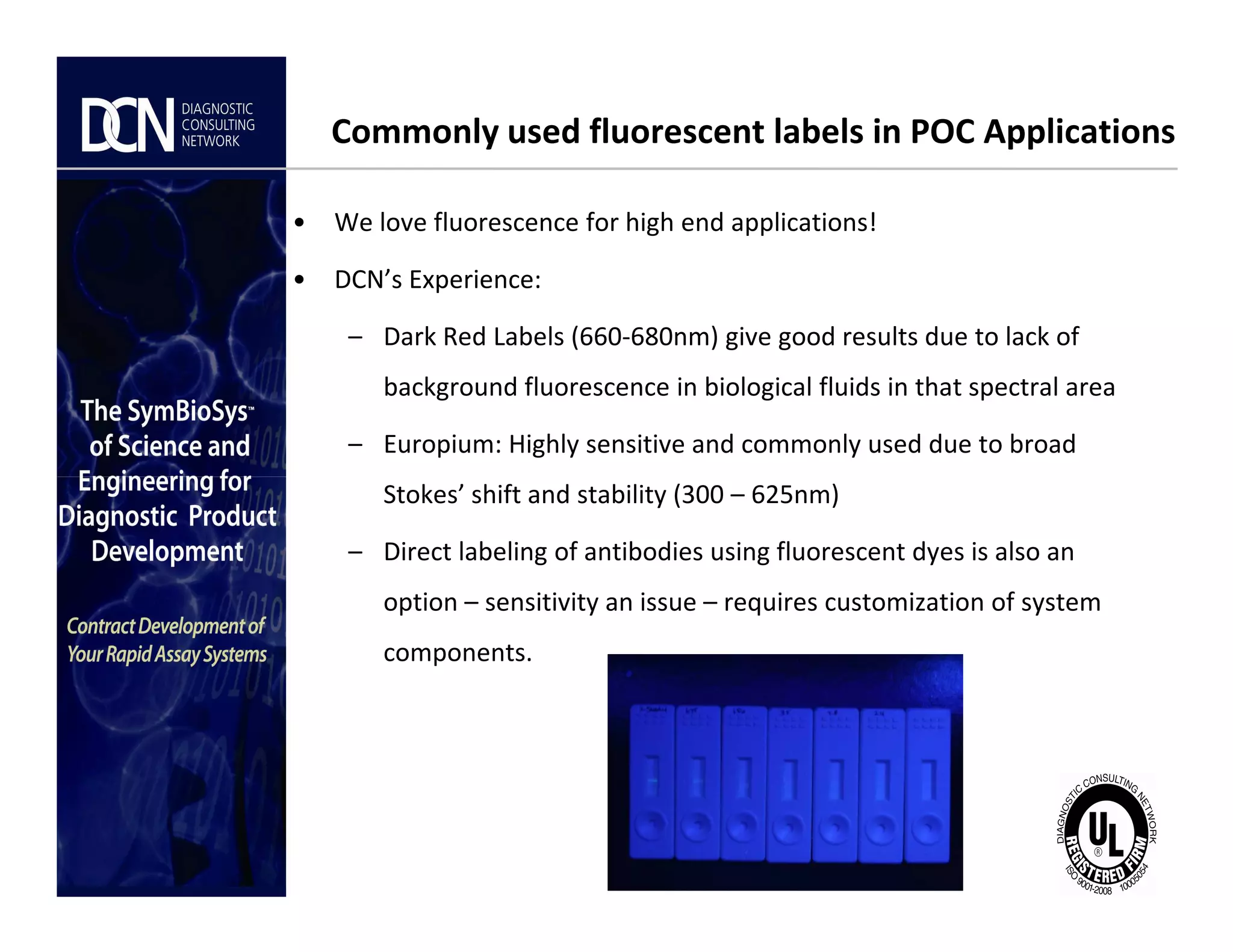 Commonly used fluorescent labels in POC Applications
• We love fluorescence for high end applications!
• DCN’s Experience:
– Dark Red Labels (660-680nm) give good results due to lack of
background fluorescence in biological fluids in that spectral area
– Europium: Highly sensitive and commonly used due to broad
Stokes’ shift and stability (300 – 625nm)
Complete, creative solutions for developers and manufacturers of rapid assays
Stokes’ shift and stability (300 – 625nm)
– Direct labeling of antibodies using fluorescent dyes is also an
option – sensitivity an issue – requires customization of system
components.
 