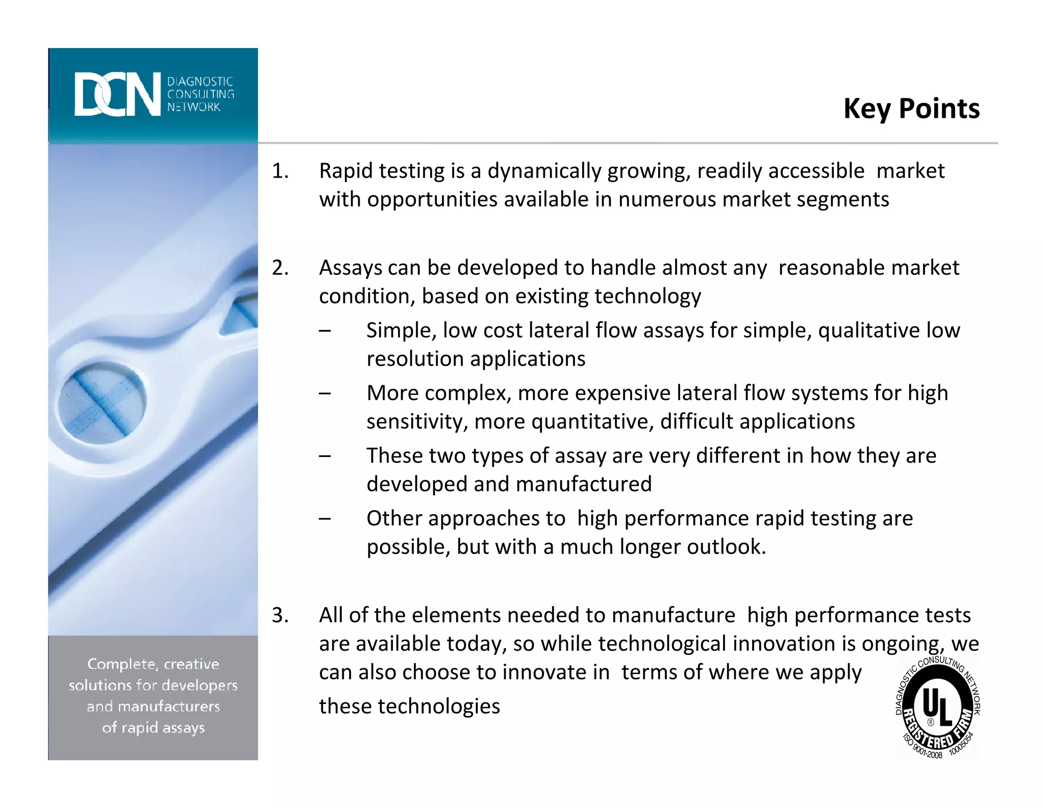 Key Points
1. Rapid testing is a dynamically growing, readily accessible market
with opportunities available in numerous market segments
2. Assays can be developed to handle almost any reasonable market
condition, based on existing technology
– Simple, low cost lateral flow assays for simple, qualitative low
resolution applications
– More complex, more expensive lateral flow systems for high
Complete, creative solutions for developers and manufacturers of rapid assays
– More complex, more expensive lateral flow systems for high
sensitivity, more quantitative, difficult applications
– These two types of assay are very different in how they are
developed and manufactured
– Other approaches to high performance rapid testing are
possible, but with a much longer outlook.
3. All of the elements needed to manufacture high performance tests
are available today, so while technological innovation is ongoing, we
can also choose to innovate in terms of where we apply
these technologies
 