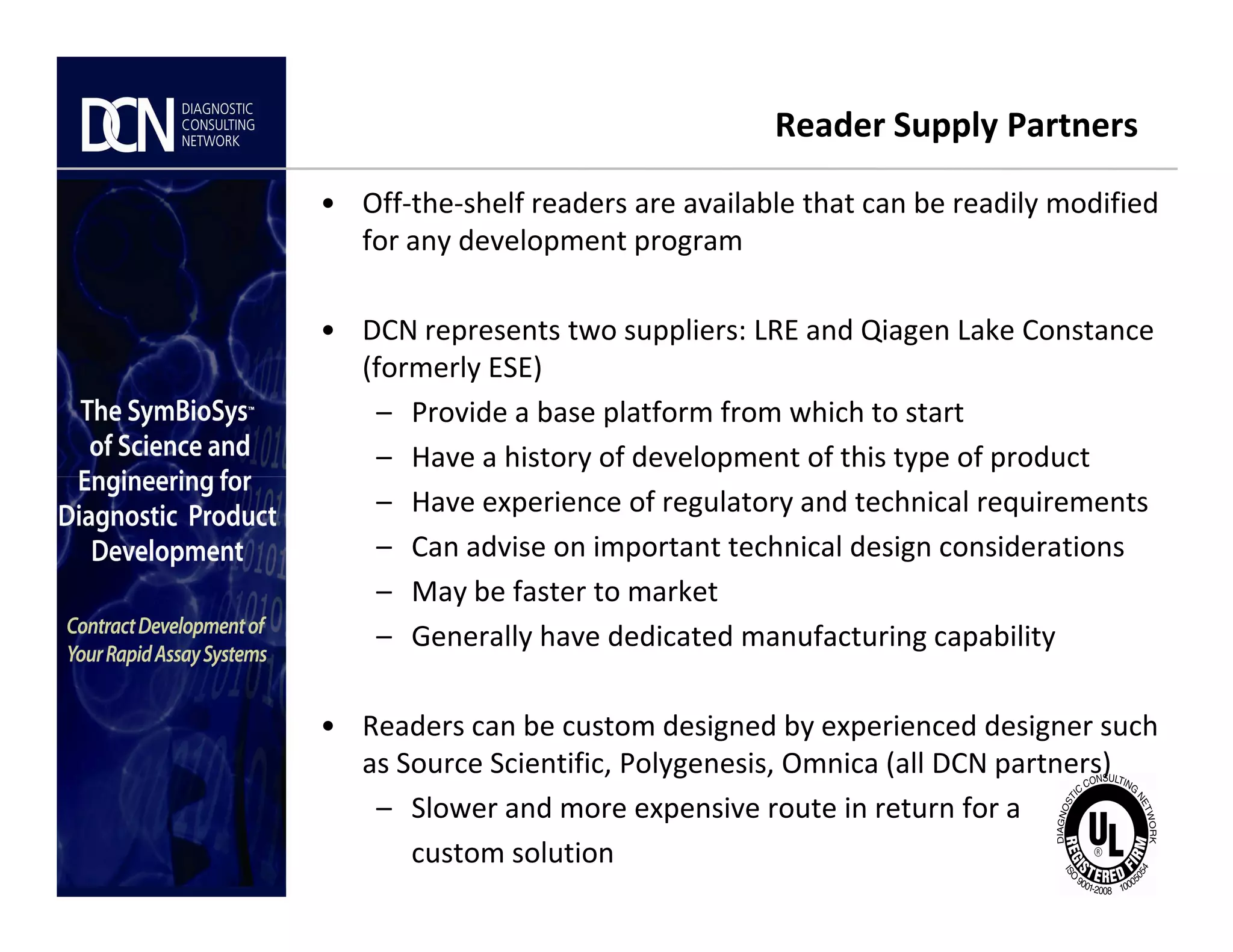 Reader Supply Partners
• Off-the-shelf readers are available that can be readily modified
for any development program
• DCN represents two suppliers: LRE and Qiagen Lake Constance
(formerly ESE)
– Provide a base platform from which to start
– Have a history of development of this type of product
Complete, creative solutions for developers and manufacturers of rapid assays
– Have experience of regulatory and technical requirements
– Can advise on important technical design considerations
– May be faster to market
– Generally have dedicated manufacturing capability
• Readers can be custom designed by experienced designer such
as Source Scientific, Polygenesis, Omnica (all DCN partners)
– Slower and more expensive route in return for a
custom solution
 