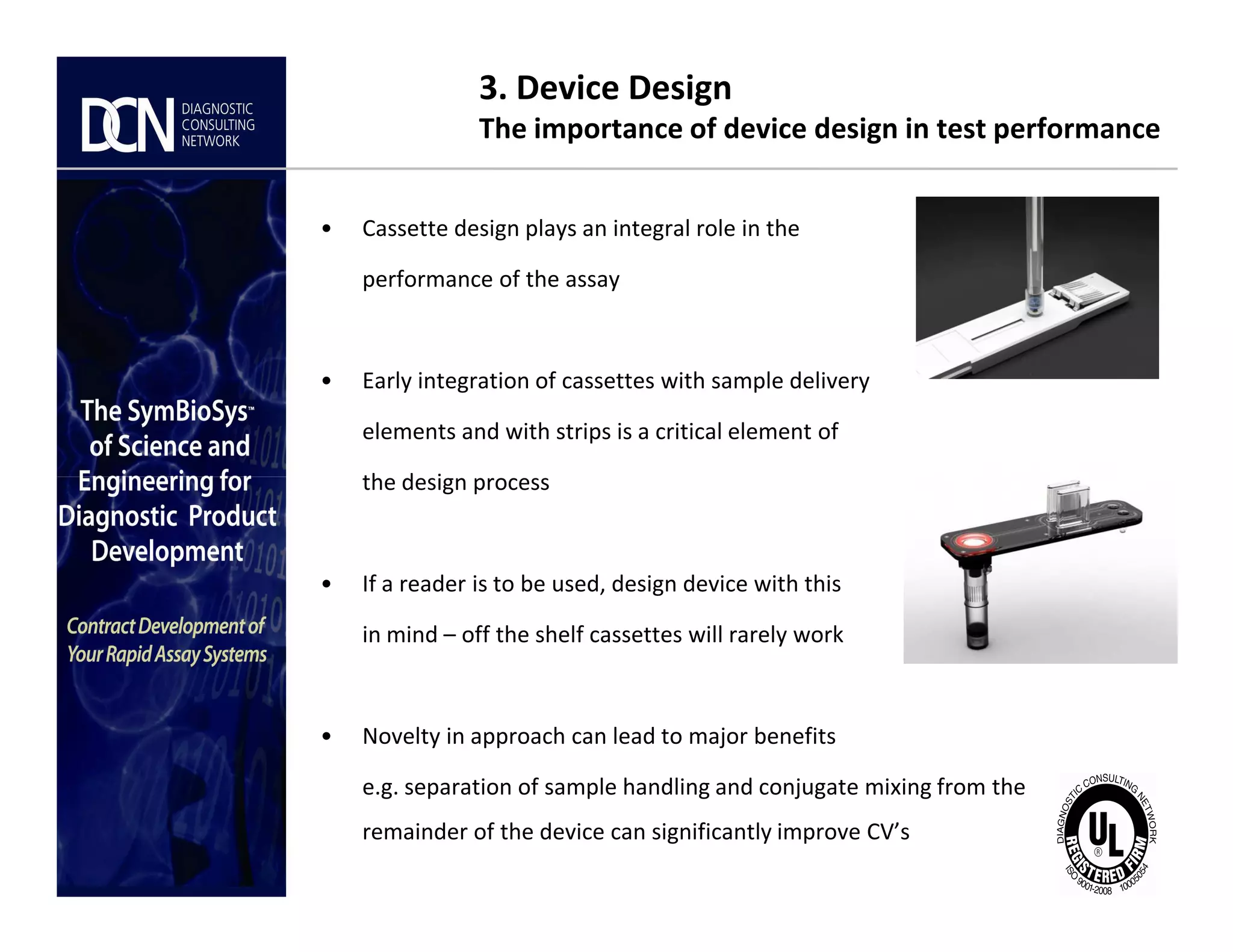 3. Device Design
The importance of device design in test performance
• Cassette design plays an integral role in the
performance of the assay
• Early integration of cassettes with sample delivery
elements and with strips is a critical element of
the design process
Complete, creative solutions for developers and manufacturers of rapid assays
the design process
• If a reader is to be used, design device with this
in mind – off the shelf cassettes will rarely work
• Novelty in approach can lead to major benefits
e.g. separation of sample handling and conjugate mixing from the
remainder of the device can significantly improve CV’s
 