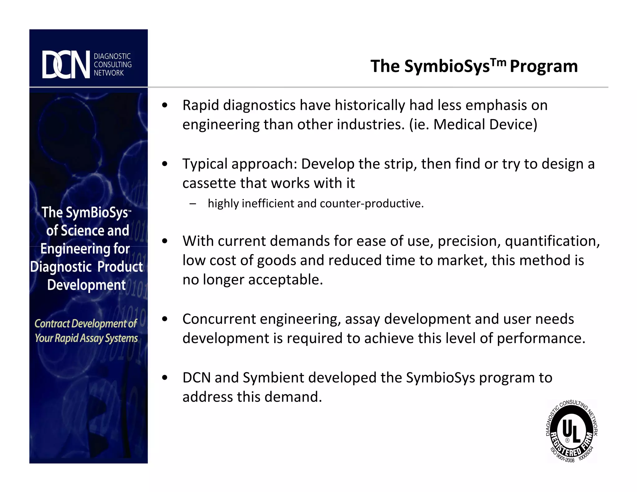 The SymbioSysTm Program
• Rapid diagnostics have historically had less emphasis on
engineering than other industries. (ie. Medical Device)
• Typical approach: Develop the strip, then find or try to design a
cassette that works with it
– highly inefficient and counter-productive.
• With current demands for ease of use, precision, quantification,
Complete, creative solutions for developers and manufacturers of rapid assays
• With current demands for ease of use, precision, quantification,
low cost of goods and reduced time to market, this method is
no longer acceptable.
• Concurrent engineering, assay development and user needs
development is required to achieve this level of performance.
• DCN and Symbient developed the SymbioSys program to
address this demand.
 