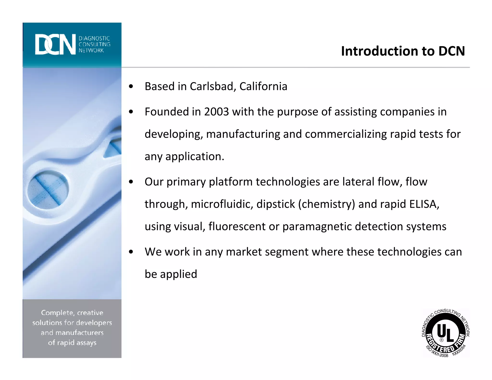 Introduction to DCN
• Based in Carlsbad, California
• Founded in 2003 with the purpose of assisting companies in
developing, manufacturing and commercializing rapid tests for
any application.
• Our primary platform technologies are lateral flow, flow
Complete, creative solutions for developers and manufacturers of rapid assays
through, microfluidic, dipstick (chemistry) and rapid ELISA,
using visual, fluorescent or paramagnetic detection systems
• We work in any market segment where these technologies can
be applied
 