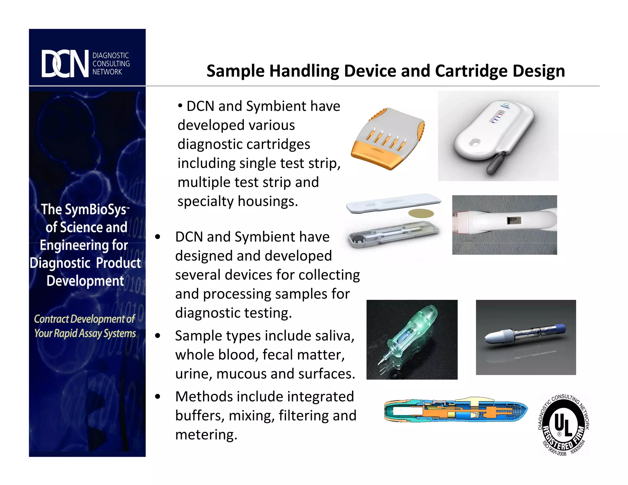 Sample Handling Device and Cartridge Design
• DCN and Symbient have
• DCN and Symbient have
developed various
diagnostic cartridges
including single test strip,
multiple test strip and
specialty housings.
Complete, creative solutions for developers and manufacturers of rapid assays
• DCN and Symbient have
designed and developed
several devices for collecting
and processing samples for
diagnostic testing.
• Sample types include saliva,
whole blood, fecal matter,
urine, mucous and surfaces.
• Methods include integrated
buffers, mixing, filtering and
metering.
 