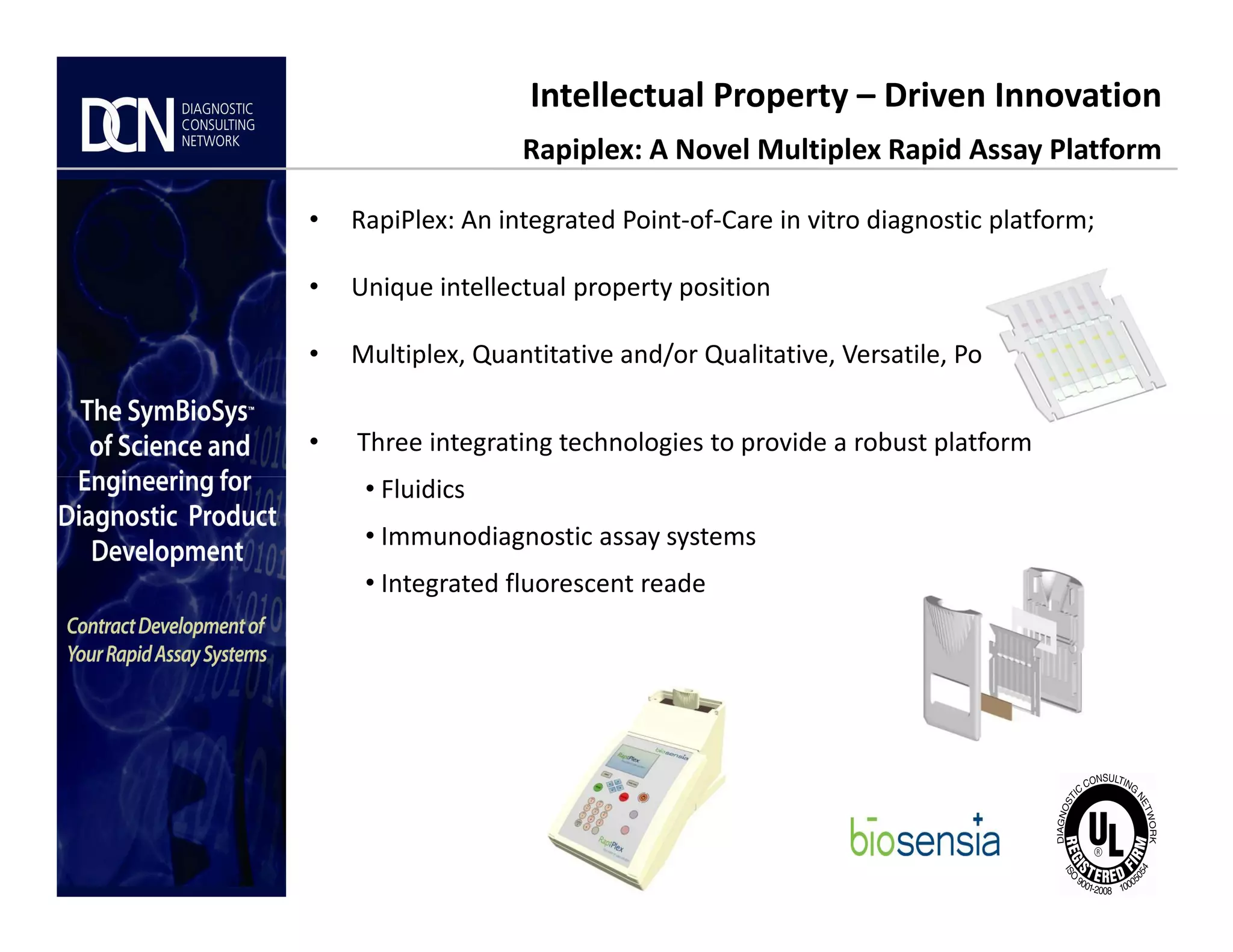 Intellectual Property – Driven Innovation
Rapiplex: A Novel Multiplex Rapid Assay Platform
• RapiPlex: An integrated Point-of-Care in vitro diagnostic platform;
• Unique intellectual property position
• Multiplex, Quantitative and/or Qualitative, Versatile, Portable
• Three integrating technologies to provide a robust platform
• Fluidics
Complete, creative solutions for developers and manufacturers of rapid assays
• Fluidics
• Immunodiagnostic assay systems
• Integrated fluorescent reade
 