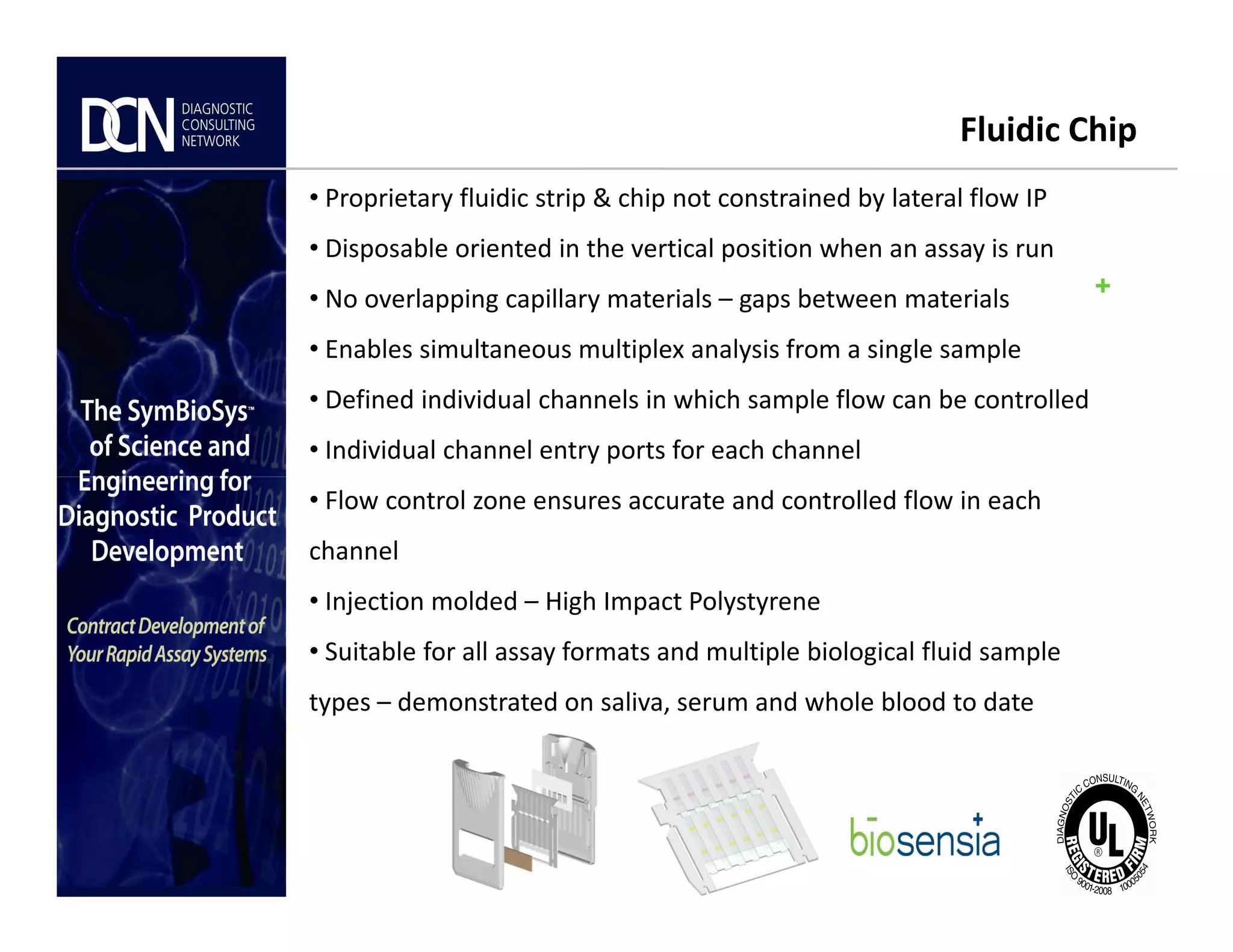 +
Fluidic Chip
• Proprietary fluidic strip & chip not constrained by lateral flow IP
• Disposable oriented in the vertical position when an assay is run
• No overlapping capillary materials – gaps between materials
• Enables simultaneous multiplex analysis from a single sample
• Defined individual channels in which sample flow can be controlled
• Individual channel entry ports for each channel
Complete, creative solutions for developers and manufacturers of rapid assays
• Flow control zone ensures accurate and controlled flow in each
channel
• Injection molded – High Impact Polystyrene
• Suitable for all assay formats and multiple biological fluid sample
types – demonstrated on saliva, serum and whole blood to date
 