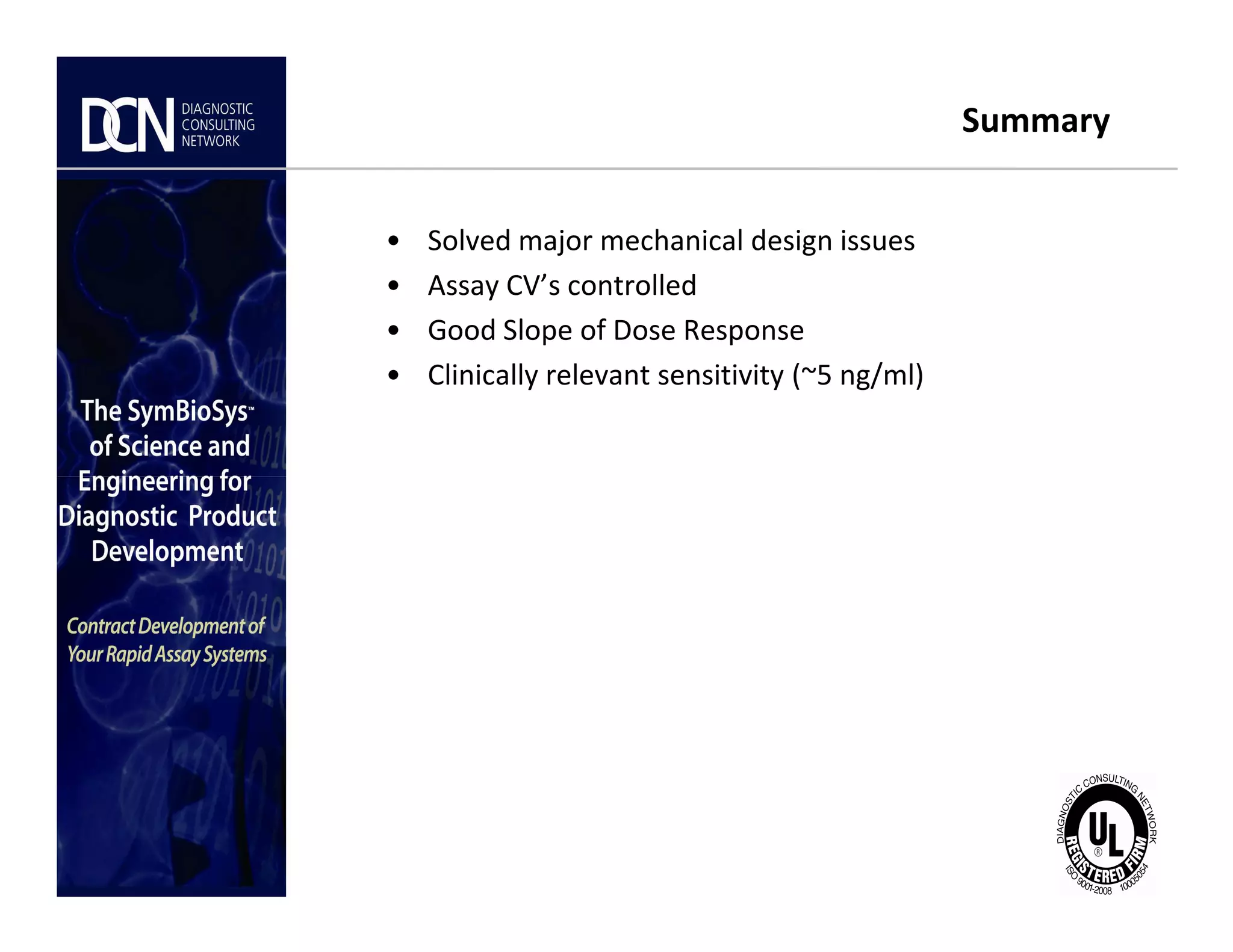 Summary
• Solved major mechanical design issues
• Assay CV’s controlled
• Good Slope of Dose Response
• Clinically relevant sensitivity (~5 ng/ml)
Complete, creative solutions for developers and manufacturers of rapid assays
 
