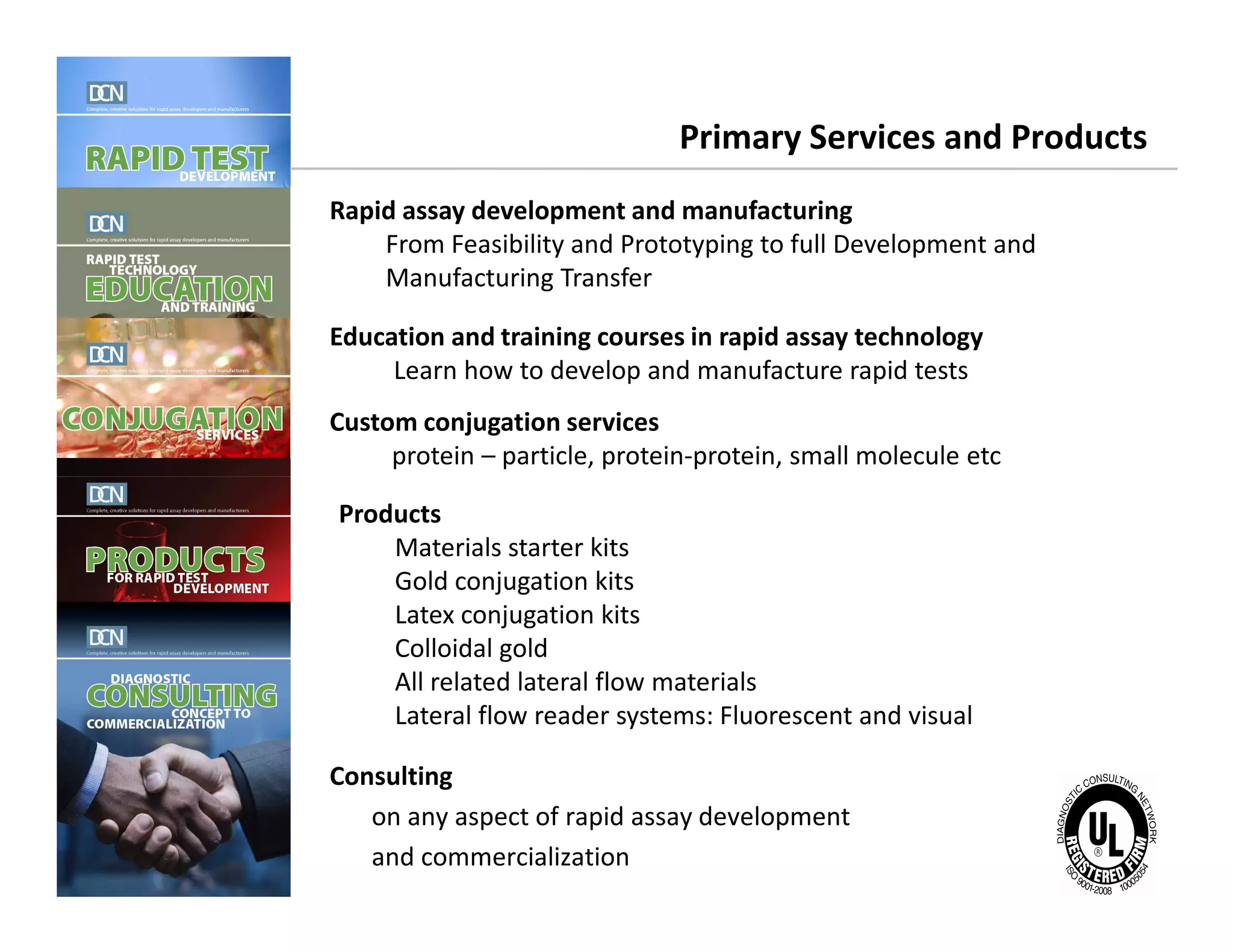 Primary Services and Products
Rapid assay development and manufacturing
From Feasibility and Prototyping to full Development and
Manufacturing Transfer
Education and training courses in rapid assay technology
Learn how to develop and manufacture rapid tests
Custom conjugation services
protein – particle, protein-protein, small molecule etc
Complete, creative solutions for developers and manufacturers of rapid assays
Consulting
on any aspect of rapid assay development
and commercialization
Products
Materials starter kits
Gold conjugation kits
Latex conjugation kits
Colloidal gold
All related lateral flow materials
Lateral flow reader systems: Fluorescent and visual
 