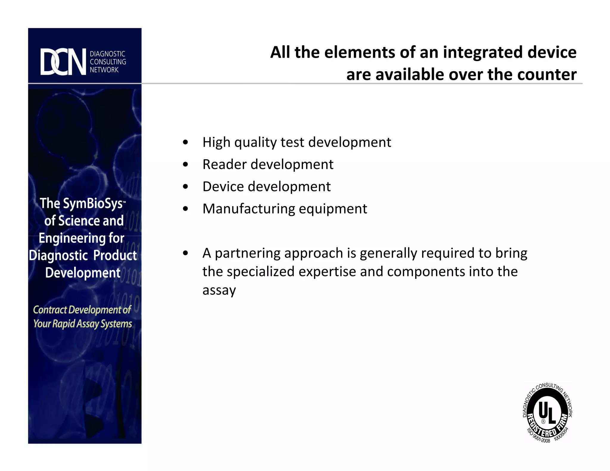 All the elements of an integrated device
are available over the counter
• High quality test development
• Reader development
• Device development
• Manufacturing equipment
Complete, creative solutions for developers and manufacturers of rapid assays
• A partnering approach is generally required to bring
the specialized expertise and components into the
assay
 