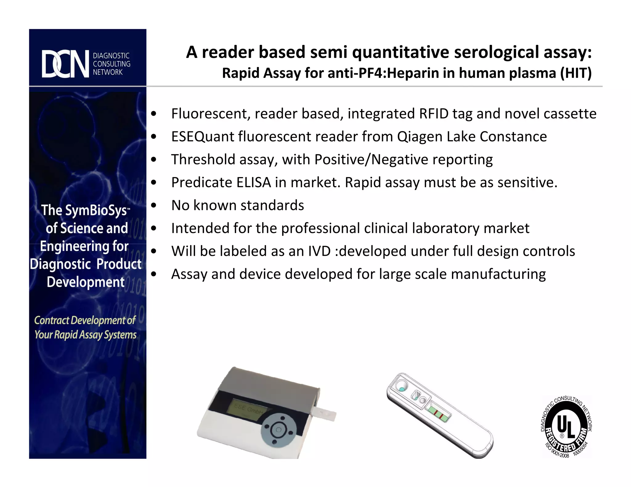 A reader based semi quantitative serological assay:
Rapid Assay for anti-PF4:Heparin in human plasma (HIT)
• Fluorescent, reader based, integrated RFID tag and novel cassette
• ESEQuant fluorescent reader from Qiagen Lake Constance
• Threshold assay, with Positive/Negative reporting
• Predicate ELISA in market. Rapid assay must be as sensitive.
• No known standards
• Intended for the professional clinical laboratory market
• Will be labeled as an IVD :developed under full design controls
Complete, creative solutions for developers and manufacturers of rapid assays
• Will be labeled as an IVD :developed under full design controls
• Assay and device developed for large scale manufacturing
 