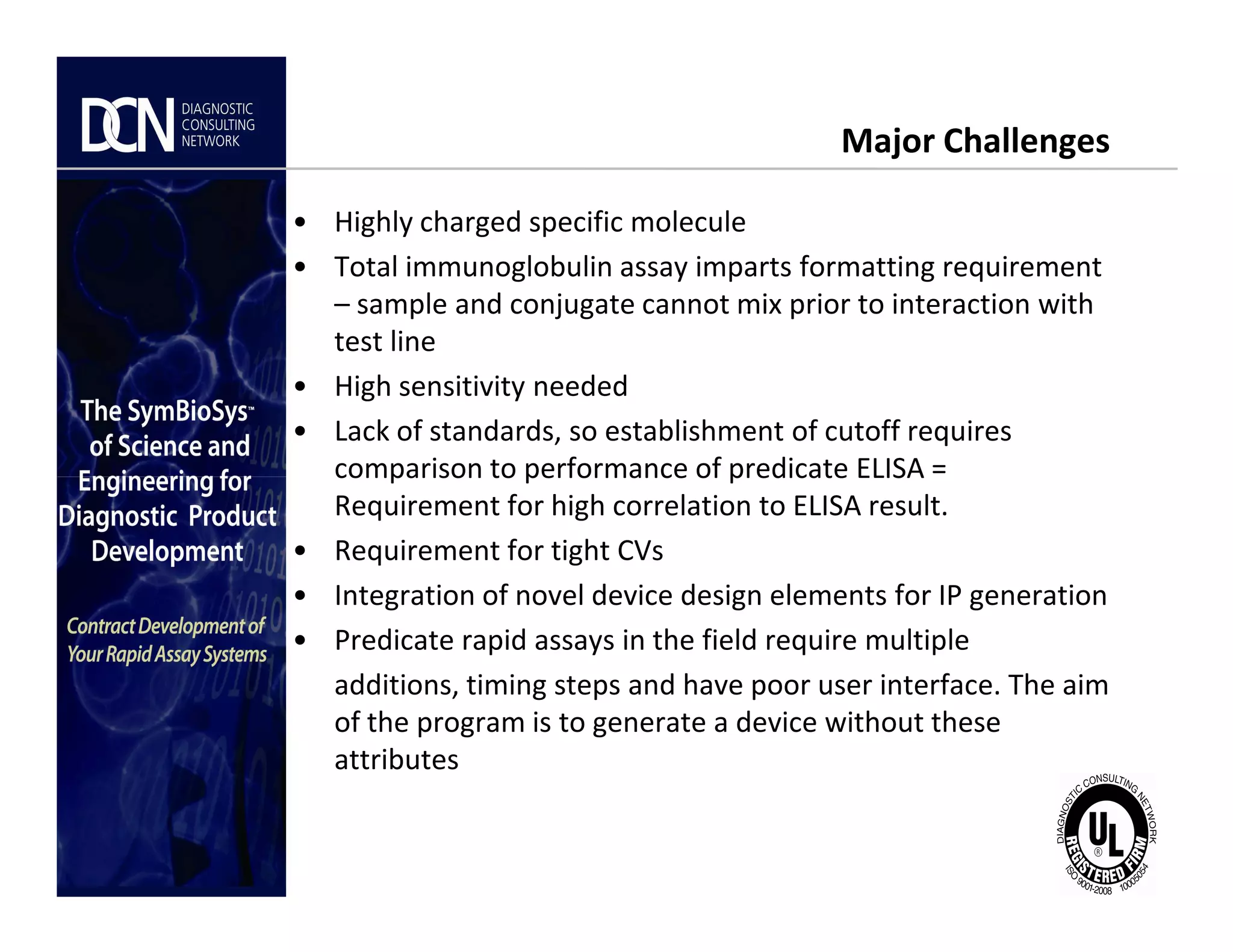 Major Challenges
• Highly charged specific molecule
• Total immunoglobulin assay imparts formatting requirement
– sample and conjugate cannot mix prior to interaction with
test line
• High sensitivity needed
• Lack of standards, so establishment of cutoff requires
comparison to performance of predicate ELISA =
Complete, creative solutions for developers and manufacturers of rapid assays
comparison to performance of predicate ELISA =
Requirement for high correlation to ELISA result.
• Requirement for tight CVs
• Integration of novel device design elements for IP generation
• Predicate rapid assays in the field require multiple
additions, timing steps and have poor user interface. The aim
of the program is to generate a device without these
attributes
 