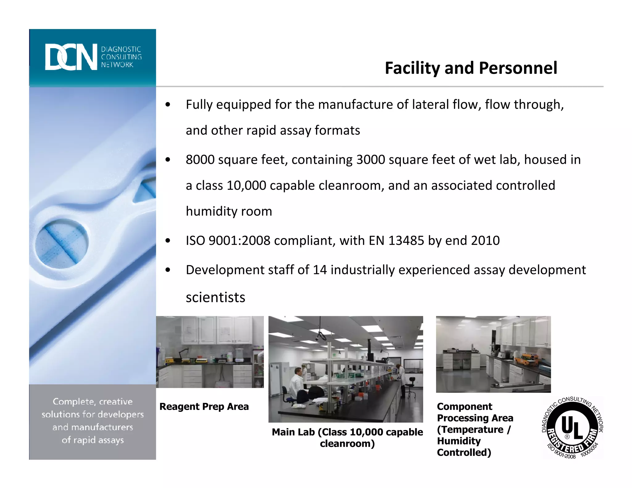 • Fully equipped for the manufacture of lateral flow, flow through,
and other rapid assay formats
• 8000 square feet, containing 3000 square feet of wet lab, housed in
a class 10,000 capable cleanroom, and an associated controlled
humidity room
• ISO 9001:2008 compliant, with EN 13485 by end 2010
Facility and Personnel
Complete, creative solutions for developers and manufacturers of rapid assays
• ISO 9001:2008 compliant, with EN 13485 by end 2010
• Development staff of 14 industrially experienced assay development
scientists
Reagent Prep Area
Main Lab (Class 10,000 capable
cleanroom)
Component
Processing Area
(Temperature /
Humidity
Controlled)
 