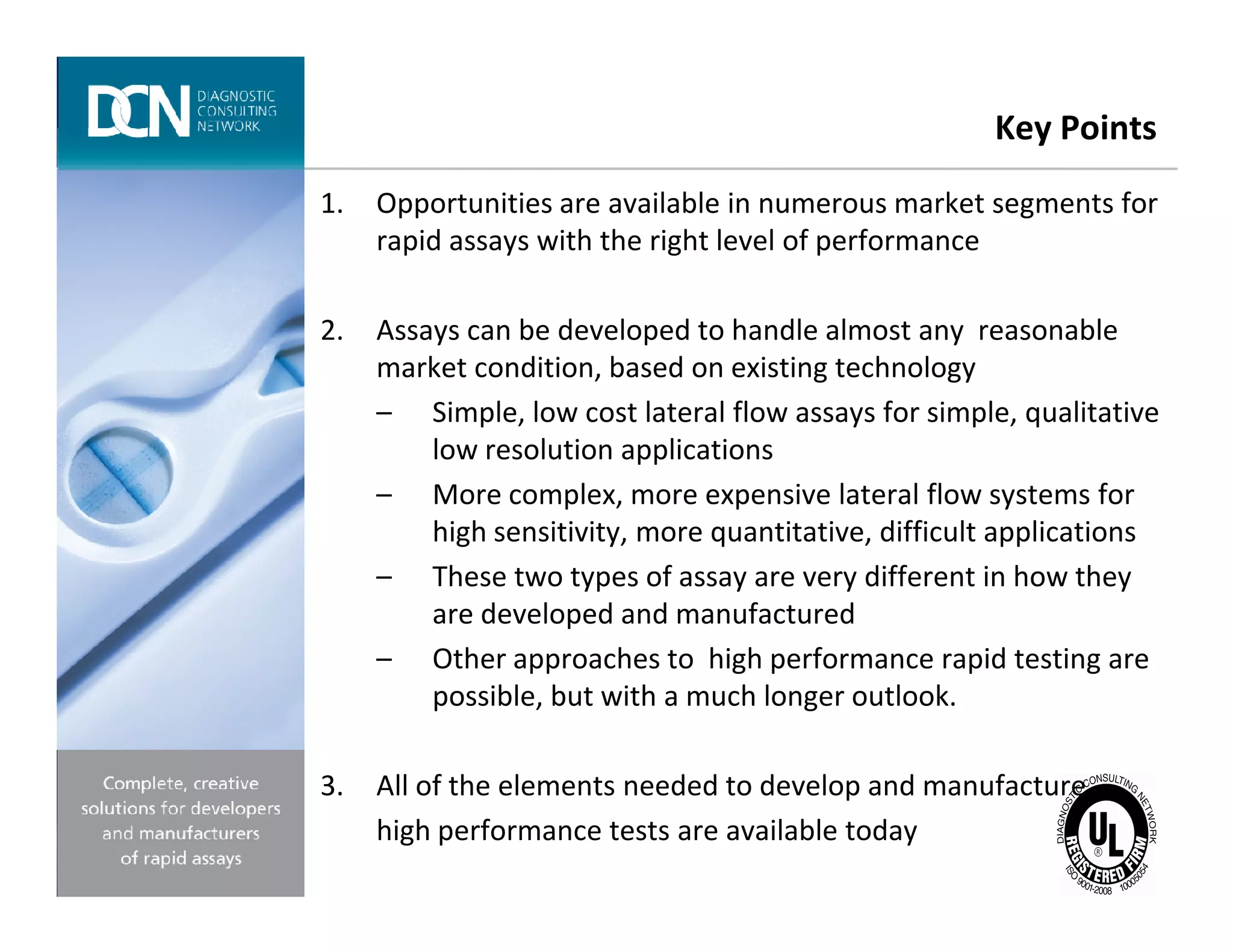 Key Points
1. Opportunities are available in numerous market segments for
rapid assays with the right level of performance
2. Assays can be developed to handle almost any reasonable
market condition, based on existing technology
– Simple, low cost lateral flow assays for simple, qualitative
low resolution applications
– More complex, more expensive lateral flow systems for
Complete, creative solutions for developers and manufacturers of rapid assays
– More complex, more expensive lateral flow systems for
high sensitivity, more quantitative, difficult applications
– These two types of assay are very different in how they
are developed and manufactured
– Other approaches to high performance rapid testing are
possible, but with a much longer outlook.
3. All of the elements needed to develop and manufacture
high performance tests are available today
 