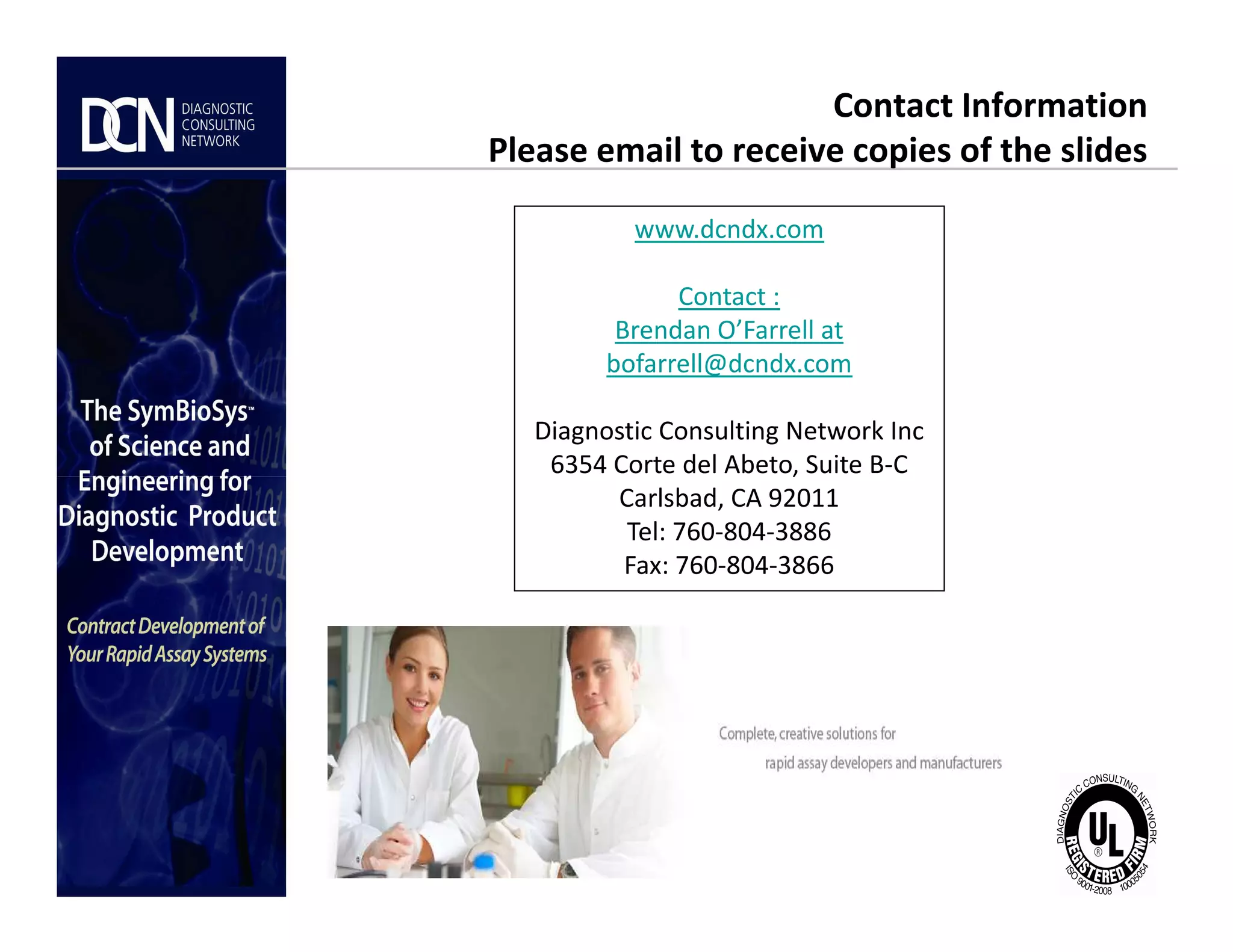 www.dcndx.com
Contact :
Brendan O’Farrell at
bofarrell@dcndx.com
Diagnostic Consulting Network Inc
6354 Corte del Abeto, Suite B-C
Contact Information
Please email to receive copies of the slides
Complete, creative solutions for developers and manufacturers of rapid assays
6354 Corte del Abeto, Suite B-C
Carlsbad, CA 92011
Tel: 760-804-3886
Fax: 760-804-3866
 